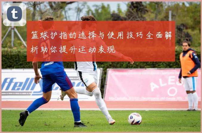 篮球护指的选择与使用技巧全面解析助你提升运动表现