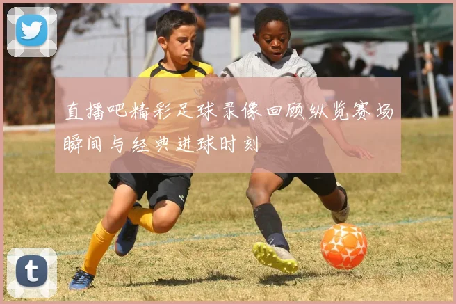 直播吧精彩足球录像回顾纵览赛场瞬间与经典进球时刻