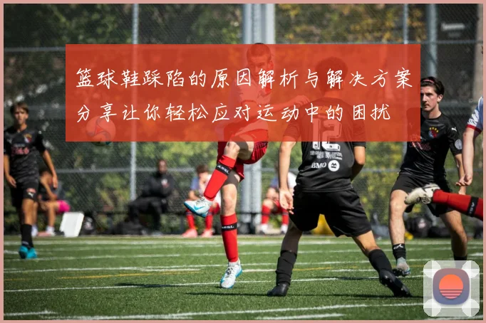 篮球鞋踩陷的原因解析与解决方案分享让你轻松应对运动中的困扰