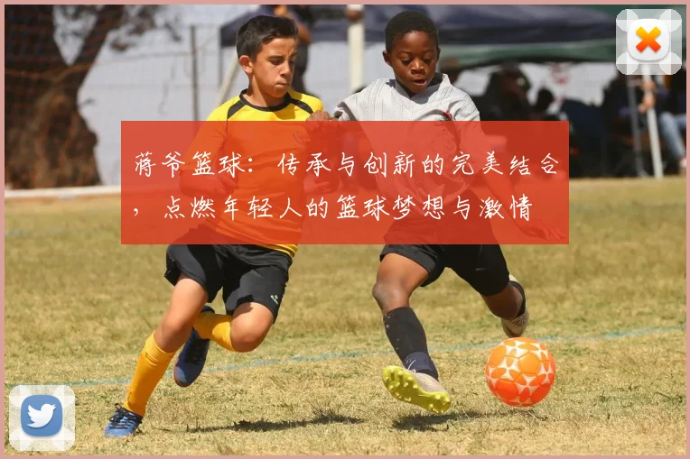 蒋爷篮球：传承与创新的完美结合，点燃年轻人的篮球梦想与激情