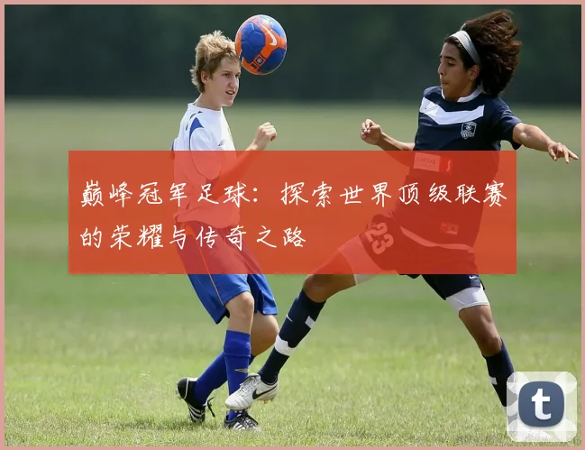 巅峰冠军足球：探索世界顶级联赛的荣耀与传奇之路